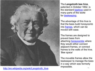 The Langstroth bee hive,
patented in October 1852, is
the standard beehive used in
many parts of the world
for beekeeping.
The advantage of this hive is
that the bees build honeycomb
into frames, which can be
moved with ease.
The frames are designed to
prevent bees from
attaching honeycombs where
they would either connect
adjacent frames, or connect
frames to the walls of the hive.
‘Bee space’
The movable frames allow the
beekeeper to manage the bees
in a way which was formerly
impossible.
http://en.wikipedia.org/wiki/Langstroth_hive 41
 