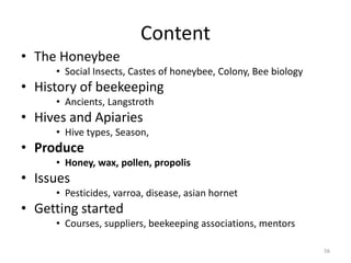 Content
• The Honeybee
• Social Insects, Castes of honeybee, Colony, Bee biology
• History of beekeeping
• Ancients, Langstroth
• Hives and Apiaries
• Hive types, Season,
• Produce
• Honey, wax, pollen, propolis
• Issues
• Pesticides, varroa, disease, asian hornet
• Getting started
• Courses, suppliers, beekeeping associations, mentors
56
 