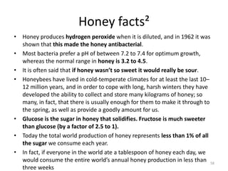 Honey facts²
• Honey produces hydrogen peroxide when it is diluted, and in 1962 it was
shown that this made the honey antibacterial.
• Most bacteria prefer a pH of between 7.2 to 7.4 for optimum growth,
whereas the normal range in honey is 3.2 to 4.5.
• It is often said that if honey wasn’t so sweet it would really be sour.
• Honeybees have lived in cold-temperate climates for at least the last 10–
12 million years, and in order to cope with long, harsh winters they have
developed the ability to collect and store many kilograms of honey; so
many, in fact, that there is usually enough for them to make it through to
the spring, as well as provide a goodly amount for us.
• Glucose is the sugar in honey that solidifies. Fructose is much sweeter
than glucose (by a factor of 2.5 to 1).
• Today the total world production of honey represents less than 1% of all
the sugar we consume each year.
• In fact, if everyone in the world ate a tablespoon of honey each day, we
would consume the entire world’s annual honey production in less than
three weeks
58
 