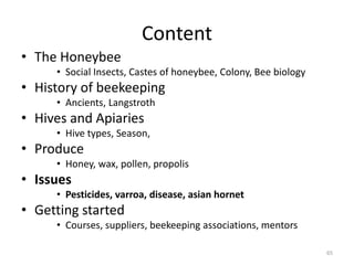 Content
• The Honeybee
• Social Insects, Castes of honeybee, Colony, Bee biology
• History of beekeeping
• Ancients, Langstroth
• Hives and Apiaries
• Hive types, Season,
• Produce
• Honey, wax, pollen, propolis
• Issues
• Pesticides, varroa, disease, asian hornet
• Getting started
• Courses, suppliers, beekeeping associations, mentors
65
 