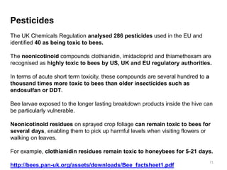 Pesticides
The UK Chemicals Regulation analysed 286 pesticides used in the EU and
identified 40 as being toxic to bees.
The neonicotinoid compounds clothianidin, imidacloprid and thiamethoxam are
recognised as highly toxic to bees by US, UK and EU regulatory authorities.
In terms of acute short term toxicity, these compounds are several hundred to a
thousand times more toxic to bees than older insecticides such as
endosulfan or DDT.
Bee larvae exposed to the longer lasting breakdown products inside the hive can
be particularly vulnerable.
Neonicotinoid residues on sprayed crop foliage can remain toxic to bees for
several days, enabling them to pick up harmful levels when visiting flowers or
walking on leaves.
For example, clothianidin residues remain toxic to honeybees for 5-21 days.
http://bees.pan-uk.org/assets/downloads/Bee_factsheet1.pdf
71
 