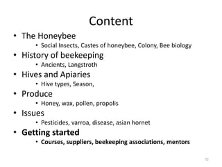 Content
• The Honeybee
• Social Insects, Castes of honeybee, Colony, Bee biology
• History of beekeeping
• Ancients, Langstroth
• Hives and Apiaries
• Hive types, Season,
• Produce
• Honey, wax, pollen, propolis
• Issues
• Pesticides, varroa, disease, asian hornet
• Getting started
• Courses, suppliers, beekeeping associations, mentors
72
 