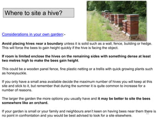Considerations in your own garden:-
Avoid placing hives near a boundary unless it is solid such as a wall, fence, building or hedge.
This will force the bees to gain height quickly if the hive is facing the object.
If room is limited enclose the hives on the remaining sides with something dense at least
two metres high to make the bees gain height.
This could be a wooden panel fence, fine plastic netting or a trellis with quick growing plants such
as honeysuckle.
If you only have a small area available decide the maximum number of hives you will keep at this
site and stick to it, but remember that during the summer it is quite common to increase for a
number of reasons.
The larger the garden the more options you usually have and it may be better to site the bees
somewhere like an orchard.
If your garden is small or your family and neighbours aren’t keen on having bees near them there is
no point in confrontation and you would be best advised to look for a site elsewhere.
Where to site a hive?
73
 