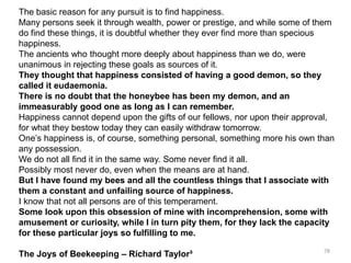 The basic reason for any pursuit is to find happiness.
Many persons seek it through wealth, power or prestige, and while some of them
do find these things, it is doubtful whether they ever find more than specious
happiness.
The ancients who thought more deeply about happiness than we do, were
unanimous in rejecting these goals as sources of it.
They thought that happiness consisted of having a good demon, so they
called it eudaemonia.
There is no doubt that the honeybee has been my demon, and an
immeasurably good one as long as I can remember.
Happiness cannot depend upon the gifts of our fellows, nor upon their approval,
for what they bestow today they can easily withdraw tomorrow.
One’s happiness is, of course, something personal, something more his own than
any possession.
We do not all find it in the same way. Some never find it all.
Possibly most never do, even when the means are at hand.
But I have found my bees and all the countless things that I associate with
them a constant and unfailing source of happiness.
I know that not all persons are of this temperament.
Some look upon this obsession of mine with incomprehension, some with
amusement or curiosity, while I in turn pity them, for they lack the capacity
for these particular joys so fulfilling to me.
The Joys of Beekeeping – Richard Taylor³ 78
 