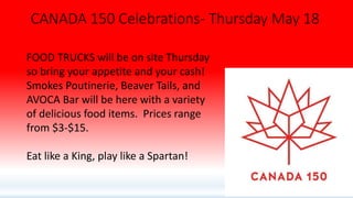CANADA 150 Celebrations- Thursday May 18
FOOD TRUCKS will be on site Thursday
so bring your appetite and your cash!
Smokes Poutinerie, Beaver Tails, and
AVOCA Bar will be here with a variety
of delicious food items. Prices range
from $3-$15.
Eat like a King, play like a Spartan!
 