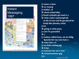 August 16, 2007
J: romeo u there
R: yo wassup
J: nothin’, u?
R: skool sucked 2day
J: heard wylander got mad at u
R: what a jerk i used purpl ink
on the sci test and he got pissed he
lookjs like jimminy crickt
J: lol
R: going to nicks party
J: cant i’m grounded
R: y
J: cardoza called home, sez im failig
Spanish btw my rents hate u
R: mine hate u 2
J: my dads coming gtg
R: k bye
J: xoxoxoxo bye see u tmw
R: xoxoxoxoxoxoxo gtg
J: k
Instant
Messaging,
1997
 