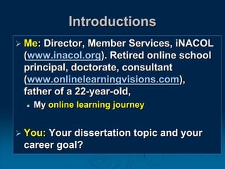 Introductions
 Me: Director, Member Services, iNACOL
(www.inacol.org). Retired online school
principal, doctorate, consultant
(www.onlinelearningvisions.com),
father of a 22-year-old,
 My online learning journey
 You: Your dissertation topic and your
career goal?
 