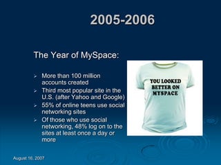 August 16, 2007
2005-2006
The Year of MySpace:
 More than 100 million
accounts created
 Third most popular site in the
U.S. (after Yahoo and Google)
 55% of online teens use social
networking sites
 Of those who use social
networking, 48% log on to the
sites at least once a day or
more
 