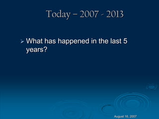 August 16, 2007
Today – 2007 - 2013
 What has happened in the last 5
years?
 