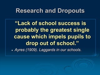 Research and Dropouts
“Lack of school success is
probably the greatest single
cause which impels pupils to
drop out of school.”
 Ayres (1909). Laggards in our schools.
 