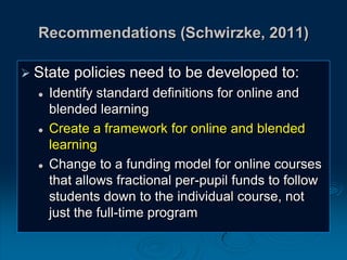 Recommendations (Schwirzke, 2011)
 State policies need to be developed to:
 Identify standard definitions for online and
blended learning
 Create a framework for online and blended
learning
 Change to a funding model for online courses
that allows fractional per-pupil funds to follow
students down to the individual course, not
just the full-time program
 