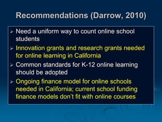Recommendations (Darrow, 2010)
 Need a uniform way to count online school
students
 Innovation grants and research grants needed
for online learning in California
 Common standards for K-12 online learning
should be adopted
 Ongoing finance model for online schools
needed in California; current school funding
finance models don’t fit with online courses
 