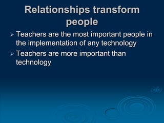 Relationships transform
people
 Teachers are the most important people in
the implementation of any technology
 Teachers are more important than
technology
 