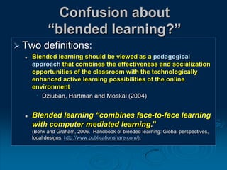 Confusion about
“blended learning?”
 Two definitions:
 Blended learning should be viewed as a pedagogical
approach that combines the effectiveness and socialization
opportunities of the classroom with the technologically
enhanced active learning possibilities of the online
environment,
• Dziuban, Hartman and Moskal (2004)
 Blended learning “combines face-to-face learning
with computer mediated learning.”
(Bonk and Graham, 2006. Handbook of blended learning: Global perspectives,
local designs. http://www.publicationshare.com/).
 