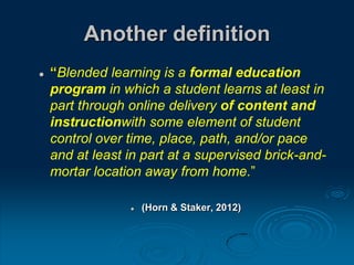 Another definition
 “Blended learning is a formal education
program in which a student learns at least in
part through online delivery of content and
instructionwith some element of student
control over time, place, path, and/or pace
and at least in part at a supervised brick-and-
mortar location away from home.”
 (Horn & Staker, 2012)
 