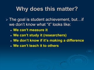 Why does this matter?
 The goal is student achievement, but…if
we don’t know what “it” looks like:
 We can’t measure it
 We can’t study it (researchers)
 We don’t know if it’s making a difference
 We can’t teach it to others
 