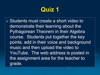 Quiz 1
 Students must create a short video to
demonstrate their learning about the
Pythagorean Theorem in their Algebra
course. Students put together the key
points, add in their voice and background
music and then upload the video to
YouTube. The web address is posted in
the assignment area for the teacher to
grade.
 