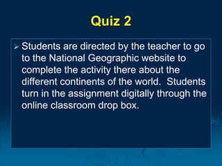 Quiz 2
 Students are directed by the teacher to go
to the National Geographic website to
complete the activity there about the
different continents of the world. Students
turn in the assignment digitally through the
online classroom drop box.
 