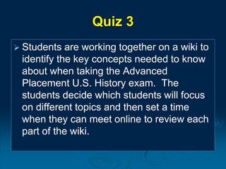 Quiz 3
 Students are working together on a wiki to
identify the key concepts needed to know
about when taking the Advanced
Placement U.S. History exam. The
students decide which students will focus
on different topics and then set a time
when they can meet online to review each
part of the wiki.
 