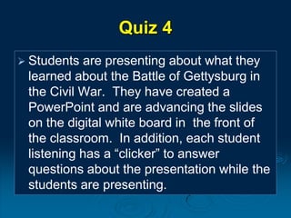 Quiz 4
 Students are presenting about what they
learned about the Battle of Gettysburg in
the Civil War. They have created a
PowerPoint and are advancing the slides
on the digital white board in the front of
the classroom. In addition, each student
listening has a “clicker” to answer
questions about the presentation while the
students are presenting.
 