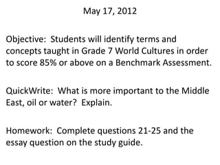 May 17, 2012

Objective: Students will identify terms and
concepts taught in Grade 7 World Cultures in order
to score 85% or above on a Benchmark Assessment.

QuickWrite: What is more important to the Middle
East, oil or water? Explain.

Homework: Complete questions 21-25 and the
essay question on the study guide.
 