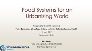 Food Systems for an
Urbanizing World
Prepared for the IFPRI-organized
Policy Seminar on Urban Food Systems for Better Diets, Nutrition, and Health
17 May 2019
Washington, D.C.
Aira Htenas
Food and Agriculture Global Practice
The World Bank Group
 