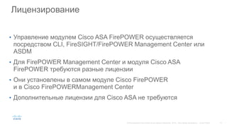 Лицензирование
• Управление модулем Cisco ASA FirePOWER осуществляется
посредством CLI, FireSIGHT/FirePOWER Management Center или
ASDM
• Для FirePOWER Management Center и модуля Cisco ASA
FirePOWER требуются разные лицензии
• Они установлены в самом модуле Cisco FirePOWER
и в Cisco FirePOWERManagement Center
• Дополнительные лицензии для Cisco ASA не требуются
 