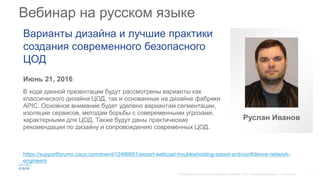 Вебинар на русском языке
Июнь 21, 2016
В ходе данной презентации будут рассмотрены варианты как
классического дизайна ЦОД, так и основанные на дизайне фабрики
APIC. Основное внимание будет уделено вариантам сегментации,
изоляции сервисов, методам борьбы с совеременными угрозами,
характерными для ЦОД. Также будут даны практические
рекомендации по дизайну и сопровождению современных ЦОД.
Варианты дизайна и лучшие практики
создания современного безопасного
ЦОД
https://supportforums.cisco.com/event/12486661/expert-webcast-troubleshooting-speed-and-confidence-network-
engineers
Руслан Иванов
 