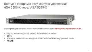 20
Доступ к программному модулю управления
ASA 5506-X через ASA 5555-X
Интерфейс управления ASA FirePOWER использует интерфейс управления ASA.
К модулю ASA FirePOWER можно подключиться через:
• SSH;
• Команда «session» на модулем ASA FirePOWER по внутренней шине;
• ASDM.
 