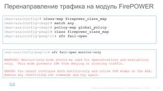 Перенаправление трафика на модуль FirePOWER
omar-asa(config)# class-map firepower_class_map
omar-asa(config-cmap)# match any
omar-asa(config-cmap)# policy-map global_policy
omar-asa(config-pmap)# class firepower_class_map
omar-asa(config-pmap-c)# sfr fail-open
omar-asa(config-pmap-c)# sfr fail-open monitor-only
WARNING: Monitor-only mode should be used for demonstrations and evaluations
only. This mode prevents SFR from denying or altering traffic.
ERROR: You cannot configure both monitor-only and inline SFR modes on the ASA.
Remove any conflicting sfr commands and try again.
 