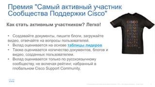 Как стать активным участником? Легко!
• Создавайте документы, пишите блоги, загружайте
видео, отвечайте на вопросы пользователей.
• Вклад оценивается на основе таблицы лидеров
• Также оценивается количество документов, блогов и
видео, созданных пользователем.
• Вклад оценивается только по русскоязычному
сообществу, не включая рейтинг, набранный в
глобальном Cisco Support Community.
Премия "Самый активный участник
Сообщества Поддержки Cisco"
 
