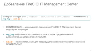 30
Добавление FireSIGHT Management Center
• DONTRESOLVE — используется, только если FireSIGHT Management Center
недоступен напрямую.
• reg_key — буквенно-цифровой ключ регистрации, предназначенный
для регистрации устройства в FireSIGHT.
• nat_id — применяется, если для предыдущего параметра установлено значение
DONTRESOLVE.
configure manager add { hostname | IPv4_address | IPv6_address | DONTRESOLVE }
reg_key [ nat_id ]
 
