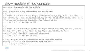 show module sfr log console
omar-asa# show module sfr log console
Displaying Console Log Information for Module sfr:
***
*** EVENT: Start Parameters: Image: /mnt/disk0/vm/vm_3.img, ISO: , Num CPUs: 1,
RAM: 1696MB, Mgmt MAC: 00:06:F6:2A:EE:42, CP MAC: 00:00:00:04:00:01, HDD: -drive
file=/dev/md0,cache=none,if=virtio, Dev Driver: virtio
*** TIME: 18:21:43 EDT Apr 26 201
***
*** EVENT: Start Parameters Continued: RegEx Shared Mem: 0MB, Cmd Op: , Shared
Mem Key: 8061, Shared Mem Size: 8, Log Pipe: /dev/ttyS0_vm3, Sock:
/dev/ttyS1_vm3, Mem-Path: -mem-path /hugepages
*** TIME: 18:21:43 EDT Apr 26 2015
***
Status: Mapping host 0x2aab15400000 to VM with size 8388608
Warning: vlan 0 is not connected to host network
-------<output omitted>--------
 
