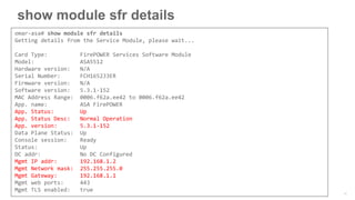 show module sfr details
omar-asa# show module sfr details
Getting details from the Service Module, please wait...
Card Type: FirePOWER Services Software Module
Model: ASA5512
Hardware version: N/A
Serial Number: FCH1652J3ER
Firmware version: N/A
Software version: 5.3.1-152
MAC Address Range: 0006.f62a.ee42 to 0006.f62a.ee42
App. name: ASA FirePOWER
App. Status: Up
App. Status Desc: Normal Operation
App. version: 5.3.1-152
Data Plane Status: Up
Console session: Ready
Status: Up
DC addr: No DC Configured
Mgmt IP addr: 192.168.1.2
Mgmt Network mask: 255.255.255.0
Mgmt Gateway: 192.168.1.1
Mgmt web ports: 443
Mgmt TLS enabled: true
 