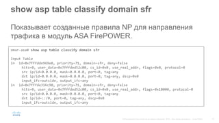 show asp table classify domain sfr
Показывает созданные правила NP для направления
трафика в модуль ASA FirePOWER.
omar-asa# show asp table classify domain sfr
Input Table
in id=0x7fffdde969e0, priority=71, domain=sfr, deny=false
hits=0, user_data=0x7fffded52c00, cs_id=0x0, use_real_addr, flags=0x0, protocol=0
src ip/id=0.0.0.0, mask=0.0.0.0, port=0, tag=any
dst ip/id=0.0.0.0, mask=0.0.0.0, port=0, tag=any, dscp=0x0
input_ifc=outside, output_ifc=any
in id=0x7fffde316c90, priority=71, domain=sfr, deny=false
hits=0, user_data=0x7fffded52c00, cs_id=0x0, use_real_addr, flags=0x10000, protocol=0
src ip/id=0.0.0.0, mask=0.0.0.0, port=0, tag=any
dst ip/id=::/0, port=0, tag=any, dscp=0x0
input_ifc=outside, output_ifc=any
 