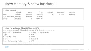 show memory & show interfaces
> show memory
total used free shared buffers cached
Mem: 1700340 552512 1147828 0 21596 101268
-/+ buffers/cache: 429648 1270692
Swap: 3097136 0 3097136
> show interfaces GigabitEthernet0/0
---------------[ GigabitEthernet0/0 ]---------------
Physical Interface : GigabitEthernet0/0
Type : ASA
Security Zone : None
Status : Enabled
Load Balancing Mode : N/A
----------------------------------------------------
 