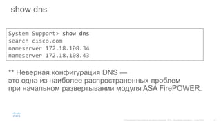 show dns
** Неверная конфигурация DNS —
это одна из наиболее распространенных проблем
при начальном развертывании модуля ASA FirePOWER.
System Support> show dns
search cisco.com
nameserver 172.18.108.34
nameserver 172.18.108.43
 