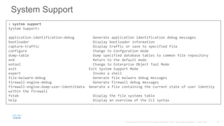 System Support
> system support
System Support>
application-identification-debug Generate application identification debug messages
bootloader Display bootloader information
capture-traffic Display traffic or save to specified file
configure Change to Confguration mode
dump-table Dump specified database tables to common file repository
end Return to the default mode
eotool Change to Enterprise Object Tool Mode
exit Exit System Support Mode
expert Invoke a shell
file-malware-debug Generate file malware debug messages
firewall-engine-debug Generate firewall debug messages
firewall-engine-dump-user-identitdata Generate a file containing the current state of user identity
within the firewall
fstab Display the file systems table
help Display an overview of the CLI syntax
 
