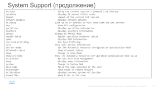 System Support (продолжение)
history Disay the current session's command line history
iptables Display IP packet filter rules
logout Logout of the current CLI session
network-options Display network options
nslookup Look up an IP address or host name with the DNS servers
ntp Show NTP configuration
partitions Display partition information
platform Display platform information
pmtool Change to PMTool Mode
repair-table Repair specified database tables
rpms Display RPM information
run-rule-profiling Run Rule Profiling
scsi Show SCSI device information
set-arc-mode Set the Automatic Resource Configuration optimization mode
sftunnel-status Show sftunnel status
show Change to Show Mode
show-arc-mode Show the Automatic Resource Configuration optimization mode value
silo-drain Assists with Disk Management
swap Display swap information
system Change to System Mod
tail-logs Tails the logs selected by the user
traceroute Find route to remote network
utilization Display current system utilization
view-files View files in the stem
 