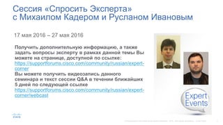 17 мая 2016 – 27 мая 2016
Сессия «Спросить Эксперта»
с Михаилом Кадером и Русланом Ивановым
Получить дополнительную информацию, а также
задать вопросы эксперту в рамках данной темы Вы
можете на странице, доступной по ссылке:
https://supportforums.cisco.com/community/russian/expert-
corner
Вы можете получить видеозапись данного
семинара и текст сессии Q&A в течении ближайших
5 дней по следующей ссылке
https://supportforums.cisco.com/community/russian/expert-
corner/webcast
 