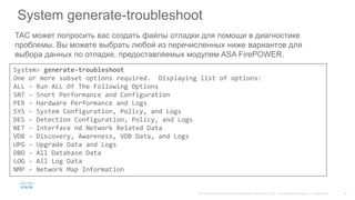 System generate-troubleshoot
TAC может попросить вас создать файлы отладки для помощи в диагностике
проблемы. Вы можете выбрать любой из перечисленных ниже вариантов для
выбора данных по отладке, предоставляемых модулем ASA FirePOWER.
System> generate-troubleshoot
One or more subset options required. Displaying list of options:
ALL - Run ALL Of The Following Options
SNT - Snort Performance and Configuration
PER - Hardware Performance and Logs
SYS - System Configuration, Policy, and Logs
DES - Detection Configuration, Policy, and Logs
NET - Interface nd Network Related Data
VDB - Discovery, Awareness, VDB Data, and Logs
UPG - Upgrade Data and Logs
DBO - All Database Data
LOG - All Log Data
NMP - Network Map Information
 