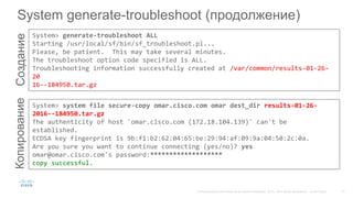 System generate-troubleshoot (продолжение)СозданиеКопирование
System> generate-troubleshoot ALL
Starting /usr/local/sf/bin/sf_troubleshoot.pl...
Please, be patient. This may take several minutes.
The troubleshoot option code specified is ALL.
Troubleshooting information successfully created at /var/common/results-01-26-
20
16--184950.tar.gz
System> system file secure-copy omar.cisco.com omar dest_dir results-01-26-
2016--184950.tar.gz
The authenticity of host 'omar.cisco.com (172.18.104.139)' can't be
established.
ECDSA key fingerprint is 9b:f1:b2:62:04:65:be:29:94:af:09:9a:04:50:2c:0a.
Are you sure you want to continue connecting (yes/no)? yes
omar@omar.cisco.com's password:*******************
copy successful.
 