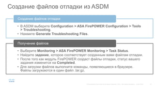 Создание файлов отладки из ASDM
• В ASDM выберите Configuration > ASA FirePOWER Configuration > Tools
> Troubleshooting.
• Нажмите Generate Troubleshooting Files.
Создание файлов отладки
• Выберите Monitoring > ASA FirePOWER Monitoring > Task Status.
• Найдите задание, которое соответствует созданным вами файлам отладки.
• После того как модуль FirePOWER создаст файлы отладки, статус вашего
задания изменится на Completed.
• Для загрузки файлов выполните команды, появляющиеся в браузере.
Файлы загружаются в один файл .tar.gz.
Получение файлов
 