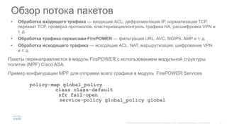 Обзор потока пакетов
• Обработка входящего трафика — входящие ACL, дефрагментация IP, нормализация TCP,
перехват TCP, проверка протоколов, кластеризация/контроль трафика HA, расшифровка VPN и
т. д.
• Обработка трафика сервисами FirePOWER — фильтрация URL, AVC, NGIPS, AMP и т. д.
• Обработка исходящего трафика — исходящие ACL, NAT, маршрутизация, шифрование VPN
и т. д.
Пакеты перенаправляются в модуль FirePOWER с использованием модульной структуры
политик (MPF) Cisco ASA.
Пример конфигурации MPF для отправки всего трафика в модуль FirePOWER Services
policy-map global_policy
class class-default
sfr fail-open
service-policy global_policy global
 