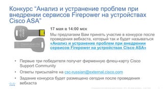 Конкурс “Анализ и устранение проблем при
внедрении сервисов Firepower на устройствах
Cisco ASA”
17 мая в 14:00 мск
Мы предлагаем Вам принять участие в конкурсе после
проведения вебкаста, который так и будет называться
«Анализ и устранение проблем при внедрении
сервисов Firepower на устройствах Cisco ASA»
• Первые три победителя получат фирменную флеш-карту Cisco
Support Community
• Ответы присылайте на csc-russian@external.cisco.com
• Задание конкурса будет размещено сегодня после проведения
вебкаста
 