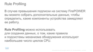 Rule Profiling
В случае превышения подписки на систему FirePOWER
вы можете собрать дополнительные данные, чтобы
определить, какие компоненты устройства замедляют
ее работу.
Rule Profiling можно использовать
для создания данных, о том, какие правила
и подсистемы механизма обнаружения используют
наибольшее число циклов CPU.
 