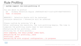 Rule Profiling
> system support run-rule-profiling 15
You are about to profile
DE Primary Detection Engine (94854a60-cb17-11e3-a2f5-8de07680f9f3)
Time 15 minutes
WARNING!! Detection Engine will be restarted.
Intrusion Detection / Prevention will be affected
Please confirm by entering 'y': y
After confirming the execution, the rule profiling begins. The time to
complete the profiling counts down to zero minutes.
Restarting DE for profiling...done
Profiling for 15 more minutes...
Once complete, the shell prompt comes back.
Restarting DE for profiling...done
Profiling...done
Restarting DE with original configuration...in progress
 