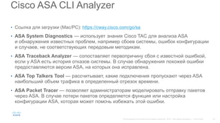 Cisco ASA CLI Analyzer
• Ссылка для загрузки (Mac/PC): https://cway.cisco.com/go/sa
• ASA System Diagnostics — использует знания Cisco TAC для анализа ASA
и обнаружения известных проблем, например сбоев системы, ошибок конфигурации
и случаев, не соответствующих передовым методикам.
• ASA Traceback Analyzer — сопоставляет первопричину сбоя с известной ошибкой,
если у ASA есть история отказов системы. В случае обнаружения похожей ошибки
предоставляются версии ASA, на которых она исправлена.
• ASA Top Talkers Tool — рассчитывает, какие подключения пропускают через ASA
наибольший объем трафика в определенный отрезок времени.
• ASA Packet Tracer — позволяет администраторам моделировать отправку пакетов
через ASA. В случае потери пакетов определяется функция или настройка
конфигурации ASA, которая может помочь избежать этой ошибки.
 