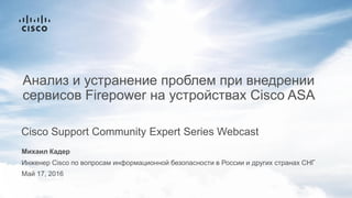 Михаил Кадер
Инженер Cisco по вопросам информационной безопасности в России и других странах СНГ
Май 17, 2016
Cisco Support Community Expert Series Webcast
Анализ и устранение проблем при внедрении
сервисов Firepower на устройствах Cisco ASA
 