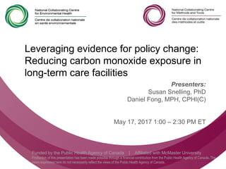 Follow us @nccmt Suivez-nous @ccnmo
@ncceh
Funded by the Public Health Agency of Canada | Affiliated with McMaster University
Production of this presentation has been made possible through a financial contribution from the Public Health Agency of Canada. The
views expressed here do not necessarily reflect the views of the Public Health Agency of Canada..
Leveraging evidence for policy change:
Reducing carbon monoxide exposure in
long-term care facilities
Presenters:
Susan Snelling, PhD
Daniel Fong, MPH, CPHI(C)
May 17, 2017 1:00 – 2:30 PM ET
 
